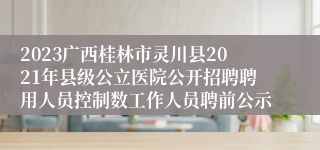 2023广西桂林市灵川县2021年县级公立医院公开招聘聘用人员控制数工作人员聘前公示