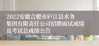 2022安徽合肥市庐江县水务集团有限责任公司招聘面试成绩及考试总成绩公告