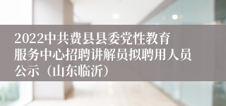 2022中共费县县委党性教育服务中心招聘讲解员拟聘用人员公示（山东临沂）