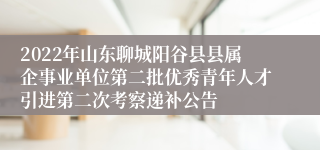 2022年山东聊城阳谷县县属企事业单位第二批优秀青年人才引进第二次考察递补公告