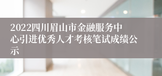 2022四川眉山市金融服务中心引进优秀人才考核笔试成绩公示