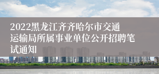 2022黑龙江齐齐哈尔市交通运输局所属事业单位公开招聘笔试通知