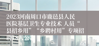 2023河南周口市鹿邑县人民医院基层卫生专业技术 人员“县招乡用”“乡聘村用”专项招聘18人公告