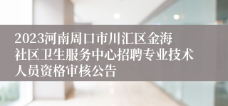 2023河南周口市川汇区金海社区卫生服务中心招聘专业技术人员资格审核公告