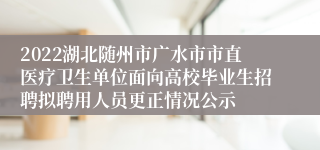 2022湖北随州市广水市市直医疗卫生单位面向高校毕业生招聘拟聘用人员更正情况公示