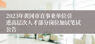 2023年黄冈市直事业单位引进高层次人才部分岗位加试笔试公告