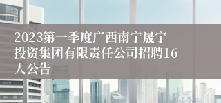 2023第一季度广西南宁晟宁投资集团有限责任公司招聘16人公告