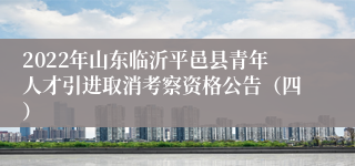 2022年山东临沂平邑县青年人才引进取消考察资格公告（四）