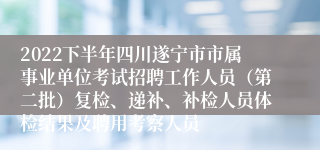 2022下半年四川遂宁市市属事业单位考试招聘工作人员（第二批）复检、递补、补检人员体检结果及聘用考察人员