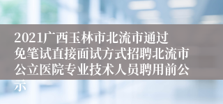 2021广西玉林市北流市通过免笔试直接面试方式招聘北流市公立医院专业技术人员聘用前公示