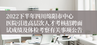 2022下半年四川绵阳市中心医院引进高层次人才考核招聘面试成绩及体检考察有关事项公告