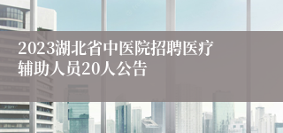 2023湖北省中医院招聘医疗辅助人员20人公告