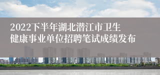 2022下半年湖北潜江市卫生健康事业单位招聘笔试成绩发布