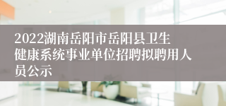 2022湖南岳阳市岳阳县卫生健康系统事业单位招聘拟聘用人员公示