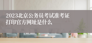 2023北京公务员考试准考证打印官方网址是什么