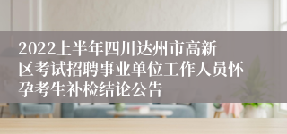 2022上半年四川达州市高新区考试招聘事业单位工作人员怀孕考生补检结论公告