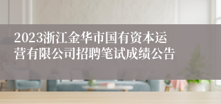 2023浙江金华市国有资本运营有限公司招聘笔试成绩公告