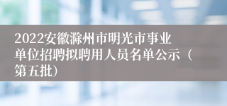 2022安徽滁州市明光市事业单位招聘拟聘用人员名单公示（第五批）