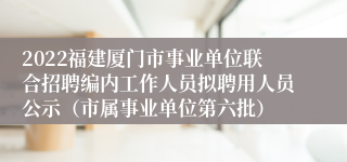 2022福建厦门市事业单位联合招聘编内工作人员拟聘用人员公示（市属事业单位第六批）