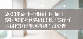 2023年湖北荆州经开区面向辖区城市社区党组织书记实行事业岗位管理专项招聘面试公告