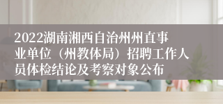 2022湖南湘西自治州州直事业单位（州教体局）招聘工作人员体检结论及考察对象公布