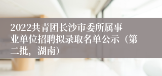 2022共青团长沙市委所属事业单位招聘拟录取名单公示（第二批，湖南）