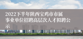 2022下半年陕西宝鸡市市属事业单位招聘高层次人才拟聘公示