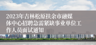 2023年吉林松原扶余市融媒体中心招聘急需紧缺事业单位工作人员面试通知