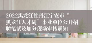 2022黑龙江牡丹江宁安市“黑龙江人才周”事业单位公开招聘笔试及加分现场审核通知