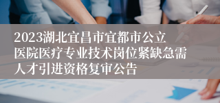 2023湖北宜昌市宜都市公立医院医疗专业技术岗位紧缺急需人才引进资格复审公告