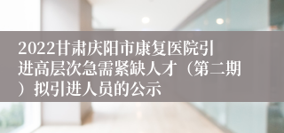 2022甘肃庆阳市康复医院引进高层次急需紧缺人才（第二期）拟引进人员的公示