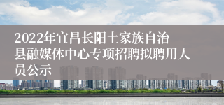 2022年宜昌长阳土家族自治县融媒体中心专项招聘拟聘用人员公示