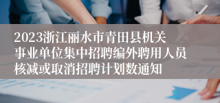 2023浙江丽水市青田县机关事业单位集中招聘编外聘用人员核减或取消招聘计划数通知