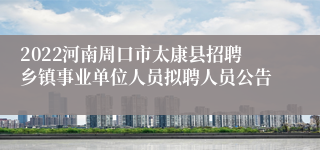 2022河南周口市太康县招聘乡镇事业单位人员拟聘人员公告