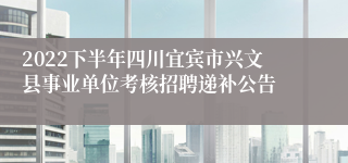 2022下半年四川宜宾市兴文县事业单位考核招聘递补公告