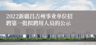 2022新疆昌吉州事业单位招聘第一批拟聘用人员的公示