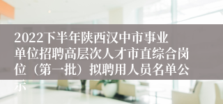 2022下半年陕西汉中市事业单位招聘高层次人才市直综合岗位（第一批）拟聘用人员名单公示