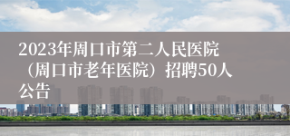 2023年周口市第二人民医院（周口市老年医院）招聘50人公告