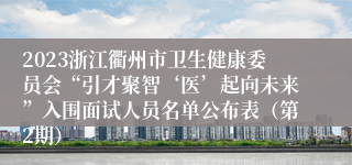 2023浙江衢州市卫生健康委员会“引才聚智‘医’起向未来”入围面试人员名单公布表（第2期）