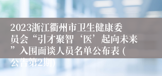 2023浙江衢州市卫生健康委员会“引才聚智‘医’起向未来”入围面谈人员名单公布表 (公告第2期)