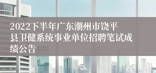 2022下半年广东潮州市饶平县卫健系统事业单位招聘笔试成绩公告