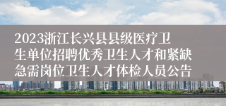 2023浙江长兴县县级医疗卫生单位招聘优秀卫生人才和紧缺急需岗位卫生人才体检人员公告