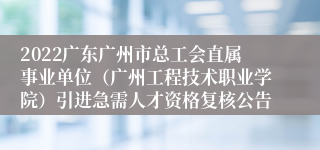 2022广东广州市总工会直属事业单位（广州工程技术职业学院）引进急需人才资格复核公告