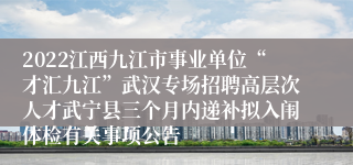 2022江西九江市事业单位“才汇九江”武汉专场招聘高层次人才武宁县三个月内递补拟入闱体检有关事项公告