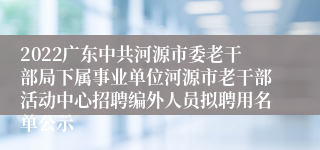 2022广东中共河源市委老干部局下属事业单位河源市老干部活动中心招聘编外人员拟聘用名单公示