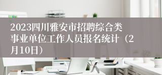 2023四川雅安市招聘综合类事业单位工作人员报名统计（2月10日）