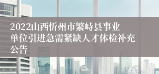 2022山西忻州市繁峙县事业单位引进急需紧缺人才体检补充公告