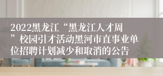 2022黑龙江“黑龙江人才周”校园引才活动黑河市直事业单位招聘计划减少和取消的公告