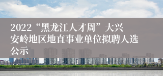 2022“黑龙江人才周”大兴安岭地区地直事业单位拟聘人选公示