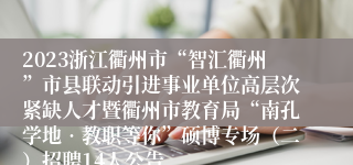 2023浙江衢州市“智汇衢州”市县联动引进事业单位高层次紧缺人才暨衢州市教育局“南孔学地•教职等你”硕博专场（二）招聘14人公告